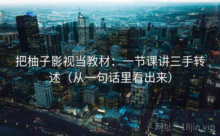 把柚子影视当教材：一节课讲三手转述（从一句话里看出来）