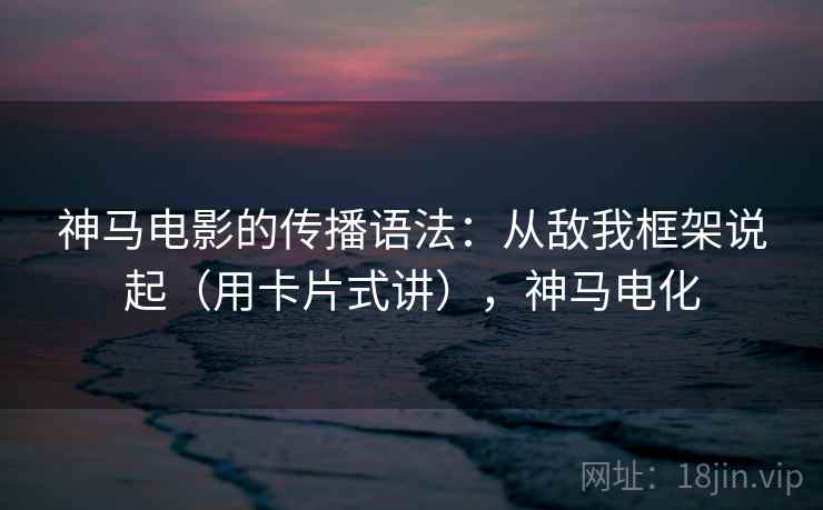 神马电影的传播语法：从敌我框架说起（用卡片式讲），神马电化