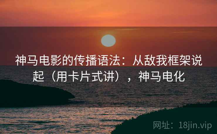 神马电影的传播语法：从敌我框架说起（用卡片式讲），神马电化
