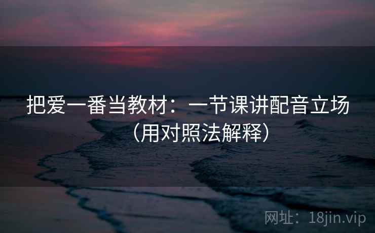 把爱一番当教材：一节课讲配音立场（用对照法解释）