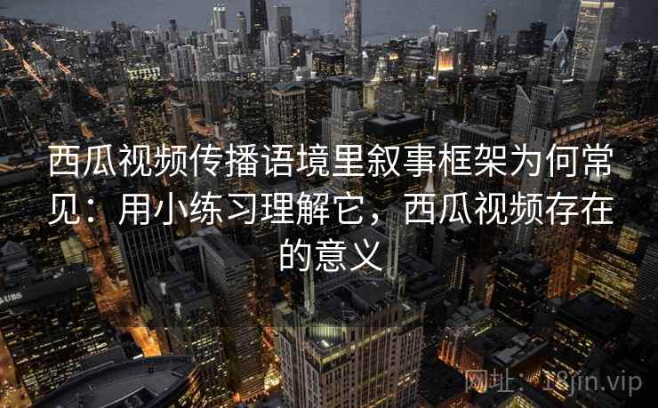 西瓜视频传播语境里叙事框架为何常见：用小练习理解它，西瓜视频存在的意义