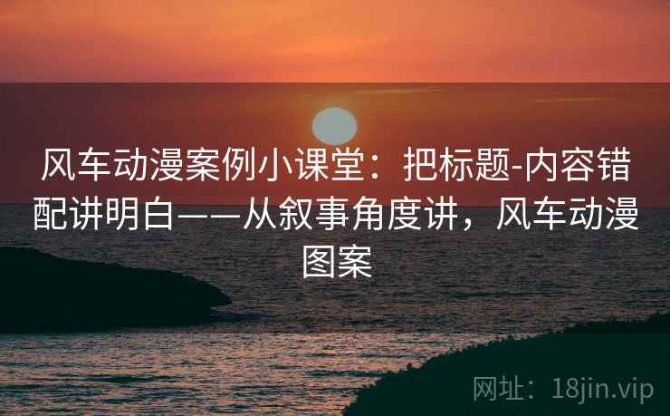 风车动漫案例小课堂：把标题-内容错配讲明白——从叙事角度讲，风车动漫图案