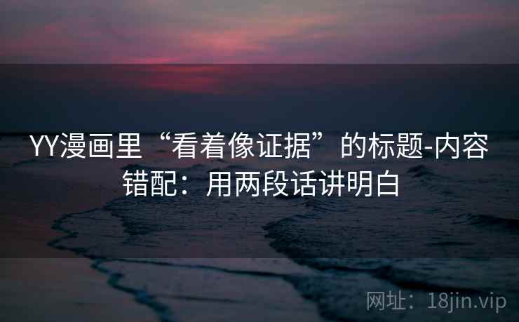 YY漫画里“看着像证据”的标题-内容错配：用两段话讲明白